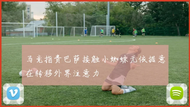 马竞指责巴萨接触小蜘蛛无依据意在转移外界注意力
