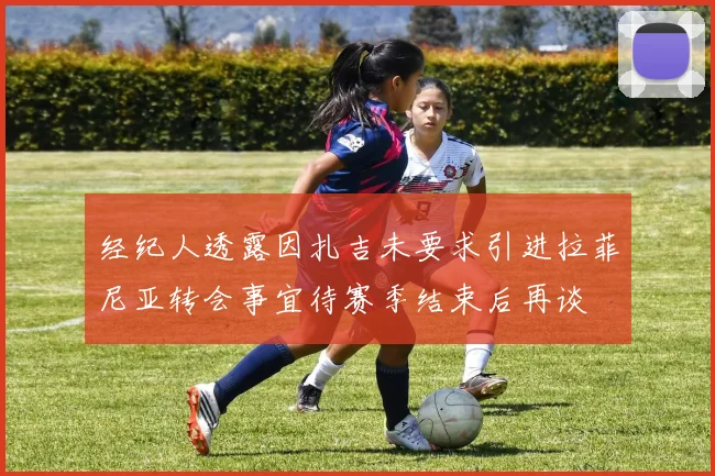 经纪人透露因扎吉未要求引进拉菲尼亚转会事宜待赛季结束后再谈