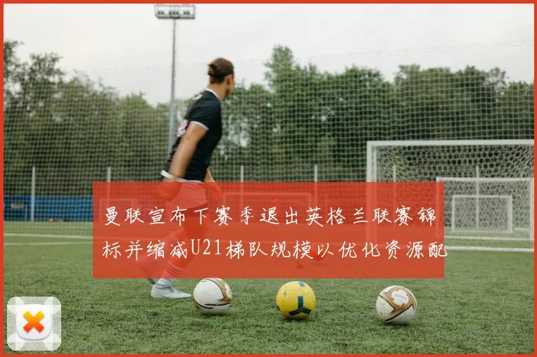 曼联宣布下赛季退出英格兰联赛锦标并缩减U21梯队规模以优化资源配置