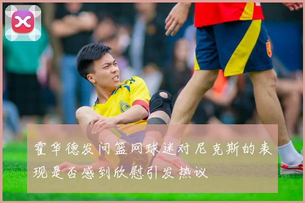 霍华德发问篮网球迷对尼克斯的表现是否感到欣慰引发热议