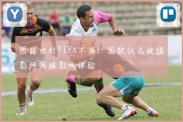 图赫尔对FIFA不满：国歌仪式被摄影师围堵影响体验
