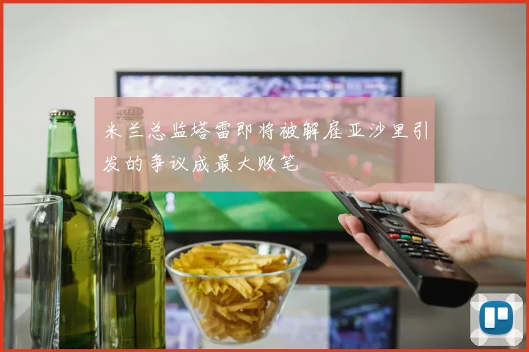 米兰总监塔雷即将被解雇亚沙里引发的争议成最大败笔