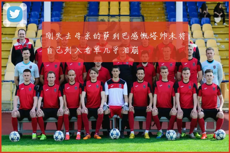 刚失去母亲的萨利巴感慨塔帅未将自己列入名单几乎泪崩