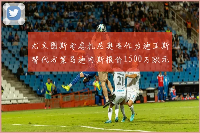 尤文图斯考虑扎尼奥洛作为迪亚斯替代方案乌迪内斯报价1500万欧元起步