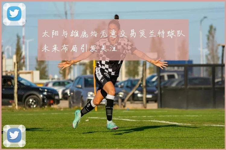 太阳与雄鹿均无意交易莫兰特球队未来布局引发关注