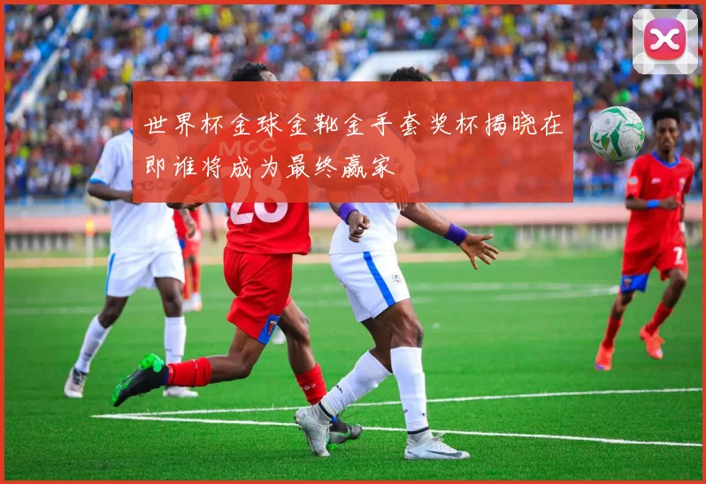 世界杯金球金靴金手套奖杯揭晓在即谁将成为最终赢家
