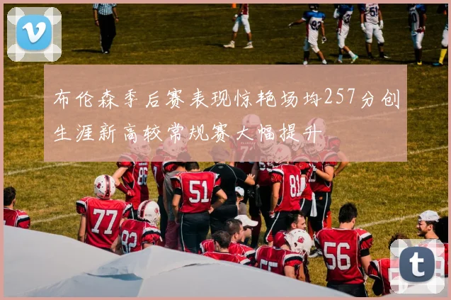 布伦森季后赛表现惊艳场均257分创生涯新高较常规赛大幅提升