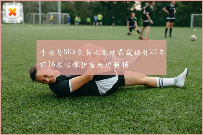 乔治与SGA交易未完结雷霆仍有27年前16顺位保护首轮待解锁