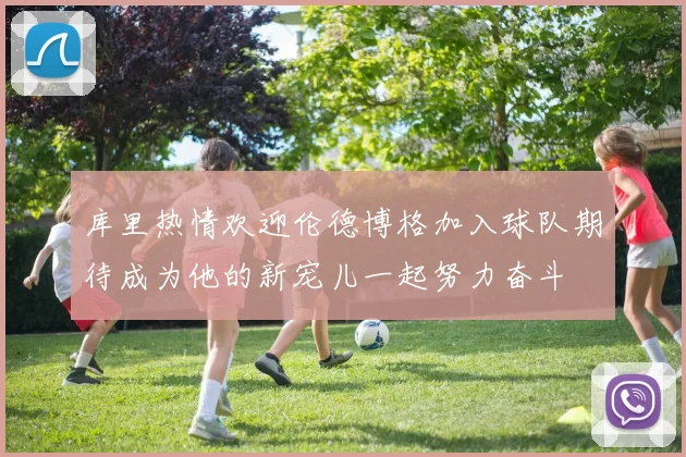 库里热情欢迎伦德博格加入球队期待成为他的新宠儿一起努力奋斗