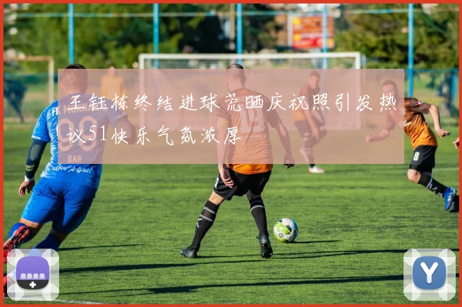 王钰栋终结进球荒晒庆祝照引发热议51快乐气氛浓厚