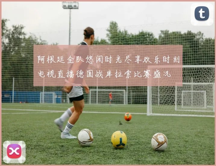 阿根廷全队悠闲时光尽享欢乐时刻电视直播德国战库拉索比赛盛况