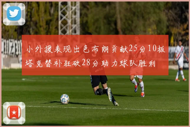 小外援表现出色布朗贡献25分10板塔克替补狂砍28分助力球队胜利
