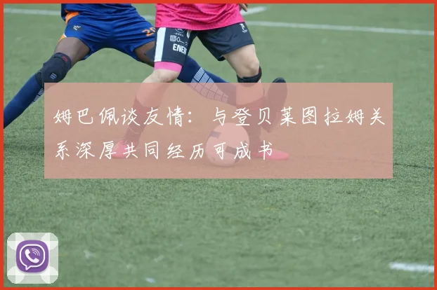 姆巴佩谈友情：与登贝莱图拉姆关系深厚共同经历可成书