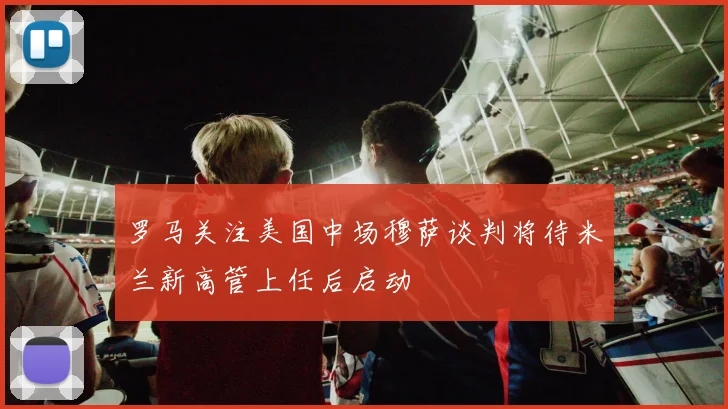 罗马关注美国中场穆萨谈判将待米兰新高管上任后启动