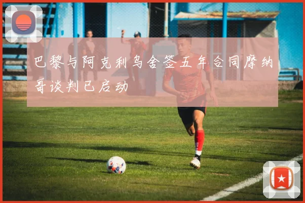 巴黎与阿克利乌舍签五年合同摩纳哥谈判已启动