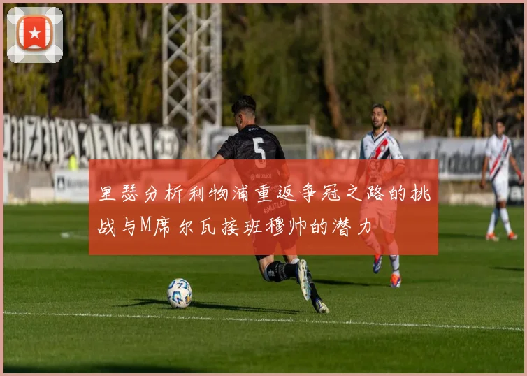 里瑟分析利物浦重返争冠之路的挑战与M席尔瓦接班穆帅的潜力