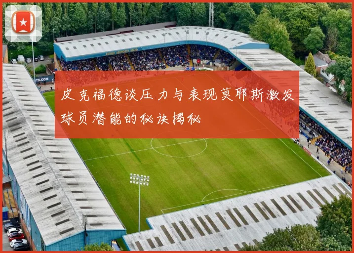 皮克福德谈压力与表现莫耶斯激发球员潜能的秘诀揭秘