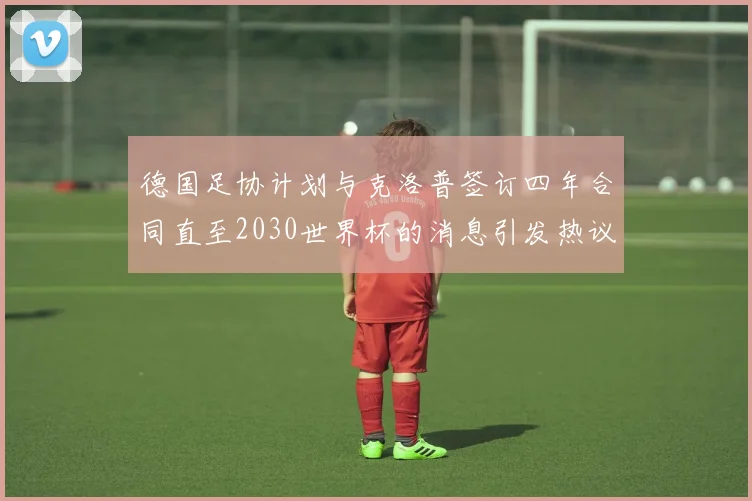 德国足协计划与克洛普签订四年合同直至2030世界杯的消息引发热议