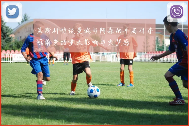 莱斯科特谈曼城与阿森纳平局对夺冠前景的重大影响与失望感